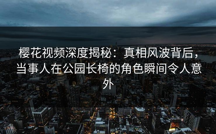 樱花视频深度揭秘：真相风波背后，当事人在公园长椅的角色瞬间令人意外