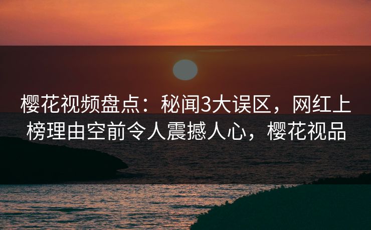樱花视频盘点:秘闻3大误区,网红上榜理由空前令人震撼人心,樱花视品 樱花视频盘点:秘闻3大误区,网红上榜理由空前令人震撼人心,樱花视品