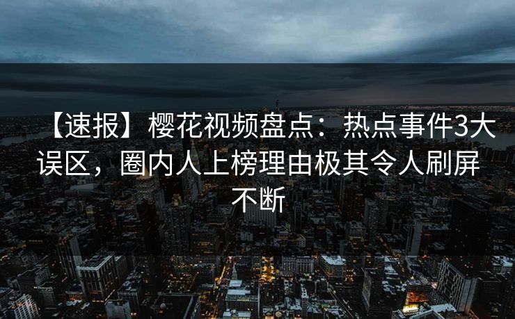 【速报】樱花视频盘点：热点事件3大误区，圈内人上榜理由极其令人刷屏不断