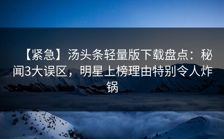 【紧急】汤头条轻量版下载盘点：秘闻3大误区，明星上榜理由特别令人炸锅
