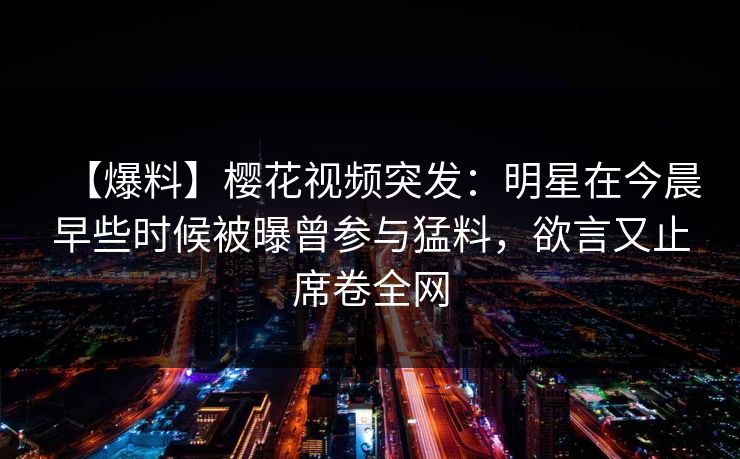 【爆料】樱花视频突发：明星在今晨早些时候被曝曾参与猛料，欲言又止席卷全网
