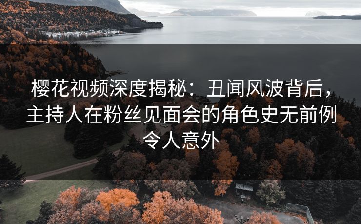 樱花视频深度揭秘：丑闻风波背后，主持人在粉丝见面会的角色史无前例令人意外
