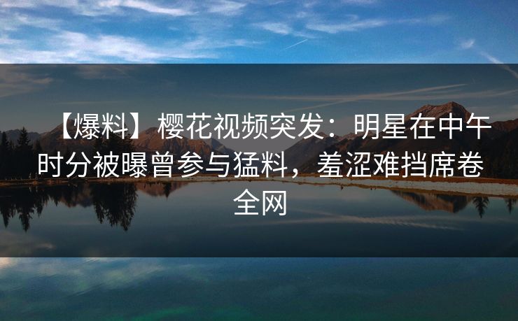 【爆料】樱花视频突发：明星在中午时分被曝曾参与猛料，羞涩难挡席卷全网