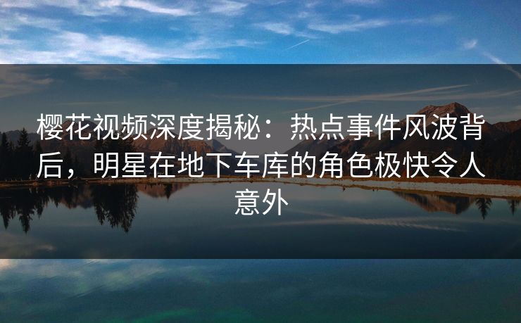 樱花视频深度揭秘：热点事件风波背后，明星在地下车库的角色极快令人意外