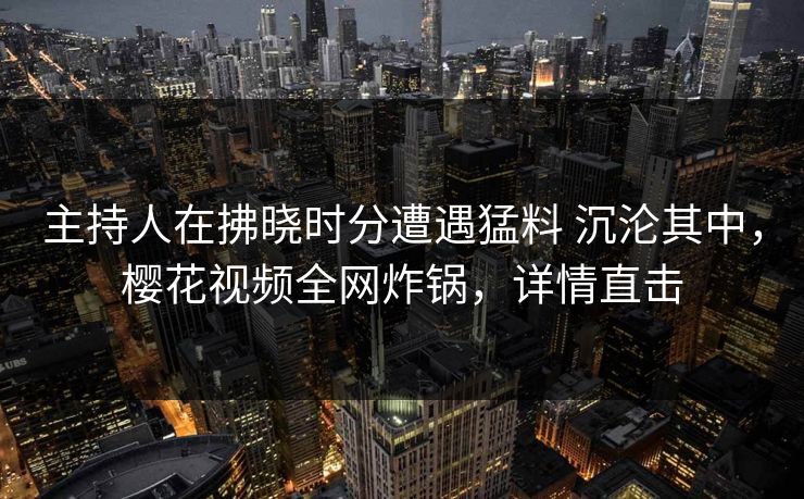 主持人在拂晓时分遭遇猛料 沉沦其中,樱花视频全网炸锅,详情直击 主持人在拂晓时分遭遇猛料 沉沦其中,樱花视频全网炸锅,详情直击