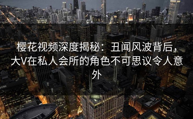 樱花视频深度揭秘：丑闻风波背后，大V在私人会所的角色不可思议令人意外