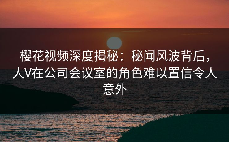 樱花视频深度揭秘:秘闻风波背后,大V在公司会议室的角色难以置信令人意外 樱花视频深度揭秘:秘闻风波背后,大V在公司会议室的角色难以置信令人意外