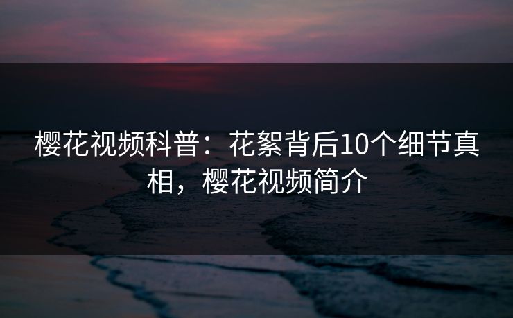 樱花视频科普：花絮背后10个细节真相，樱花视频简介