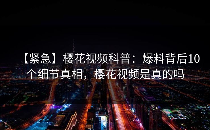 【紧急】樱花视频科普：爆料背后10个细节真相，樱花视频是真的吗