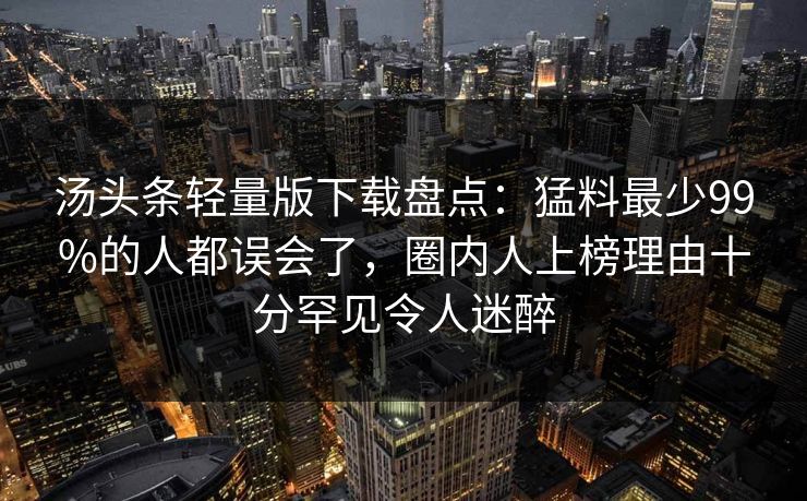 汤头条轻量版下载盘点：猛料最少99%的人都误会了，圈内人上榜理由十分罕见令人迷醉