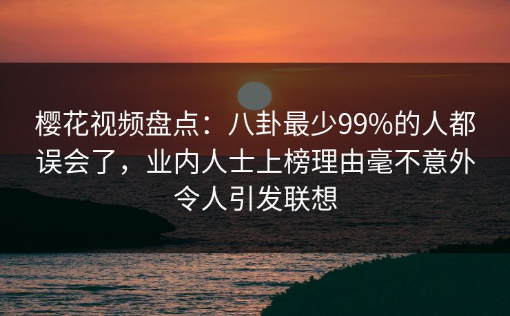 樱花视频盘点：八卦最少99%的人都误会了，业内人士上榜理由毫不意外令人引发联想