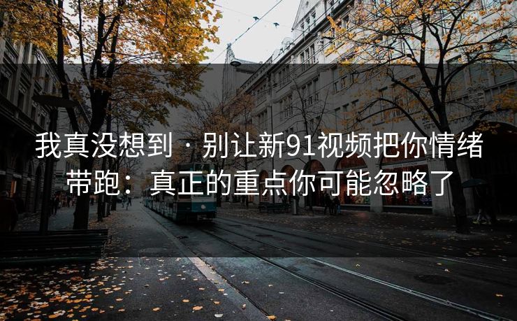 我真没想到 · 别让新91视频把你情绪带跑：真正的重点你可能忽略了