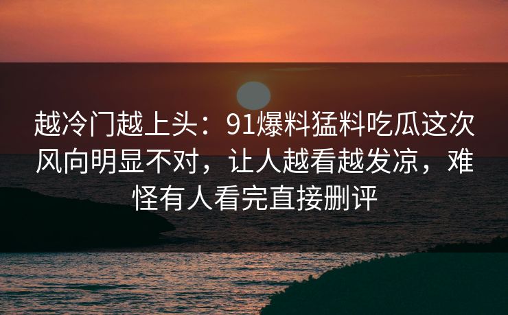 越冷门越上头：91爆料猛料吃瓜这次风向明显不对，让人越看越发凉，难怪有人看完直接删评