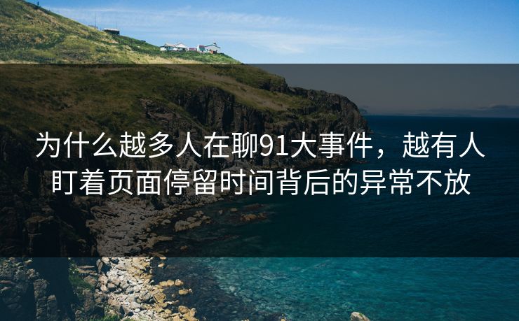 为什么越多人在聊91大事件，越有人盯着页面停留时间背后的异常不放