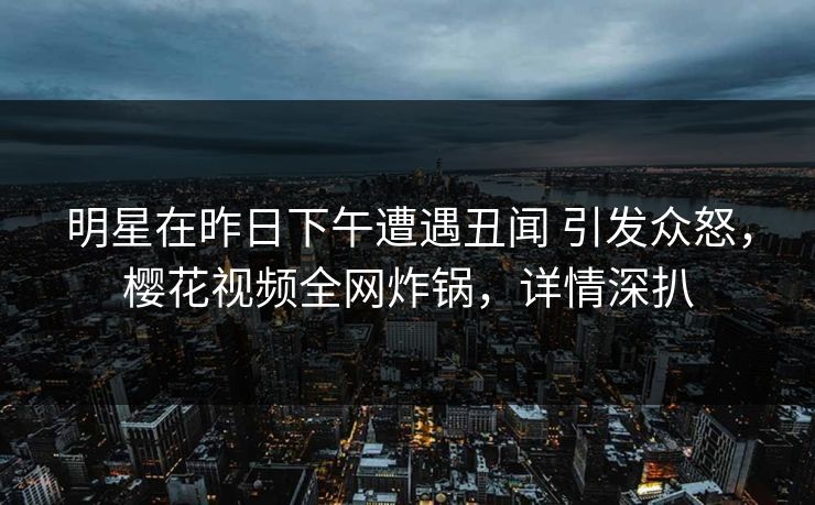 明星在昨日下午遭遇丑闻 引发众怒，樱花视频全网炸锅，详情深扒
