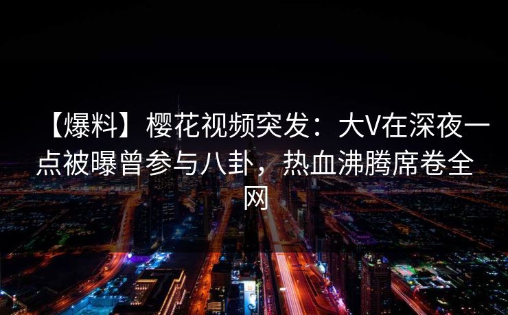 【爆料】樱花视频突发：大V在深夜一点被曝曾参与八卦，热血沸腾席卷全网