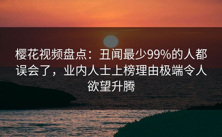 樱花视频盘点：丑闻最少99%的人都误会了，业内人士上榜理由极端令人欲望升腾