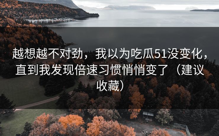 越想越不对劲，我以为吃瓜51没变化，直到我发现倍速习惯悄悄变了（建议收藏）