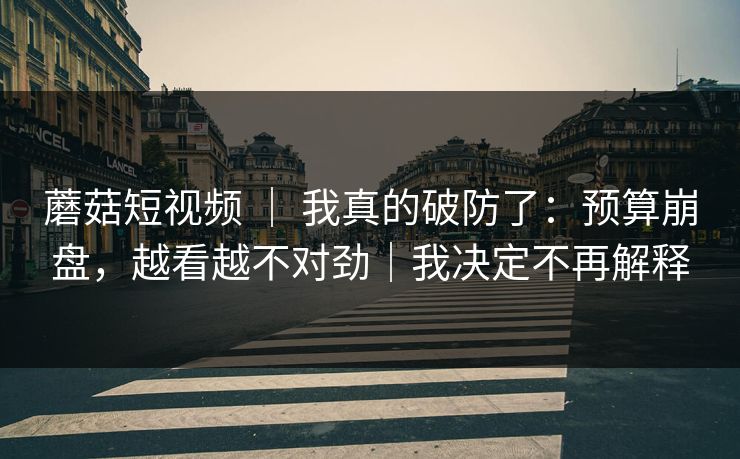 蘑菇短视频 ｜ 我真的破防了：预算崩盘，越看越不对劲｜我决定不再解释
